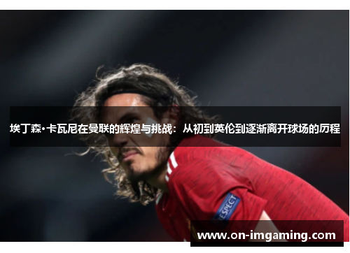 埃丁森·卡瓦尼在曼联的辉煌与挑战：从初到英伦到逐渐离开球场的历程