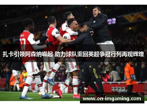 扎卡引领阿森纳崛起 助力球队重回英超争冠行列再现辉煌