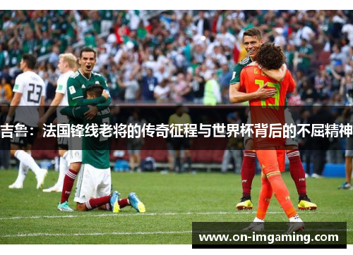 吉鲁：法国锋线老将的传奇征程与世界杯背后的不屈精神