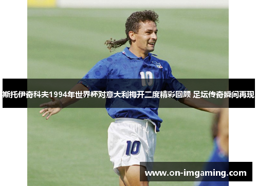 斯托伊奇科夫1994年世界杯对意大利梅开二度精彩回顾 足坛传奇瞬间再现