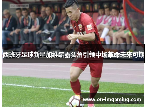 西班牙足球新星加维崭露头角引领中场革命未来可期