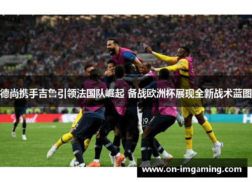 德尚携手吉鲁引领法国队崛起 备战欧洲杯展现全新战术蓝图