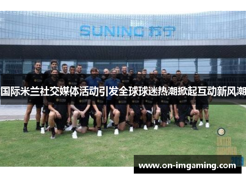 国际米兰社交媒体活动引发全球球迷热潮掀起互动新风潮