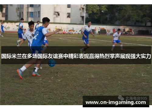 国际米兰在多场国际友谊赛中精彩表现赢得热烈掌声展现强大实力