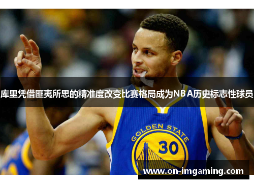 库里凭借匪夷所思的精准度改变比赛格局成为NBA历史标志性球员