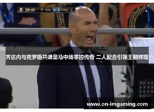 齐达内与克罗斯共谱皇马中场掌控传奇 二人配合引领王朝辉煌