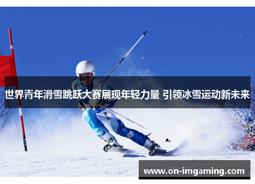 世界青年滑雪跳跃大赛展现年轻力量 引领冰雪运动新未来