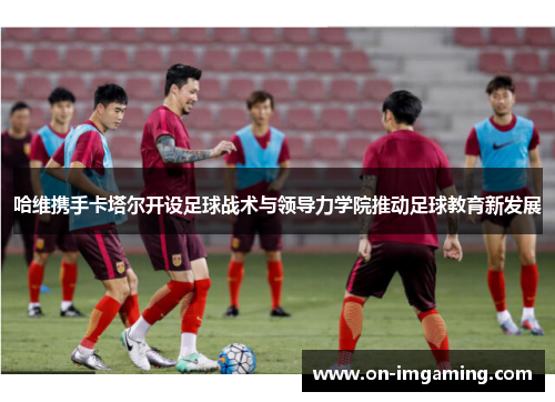 哈维携手卡塔尔开设足球战术与领导力学院推动足球教育新发展