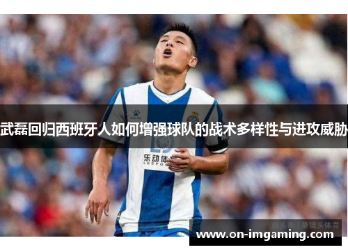 武磊回归西班牙人如何增强球队的战术多样性与进攻威胁
