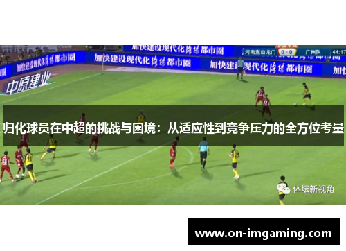 归化球员在中超的挑战与困境：从适应性到竞争压力的全方位考量