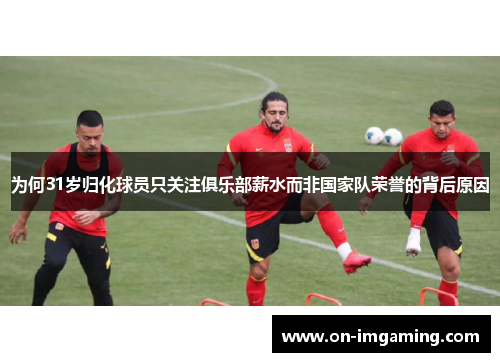 为何31岁归化球员只关注俱乐部薪水而非国家队荣誉的背后原因