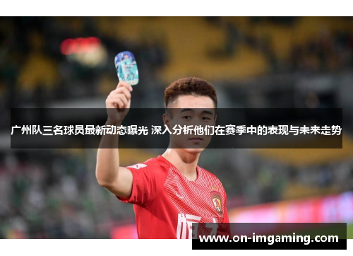 广州队三名球员最新动态曝光 深入分析他们在赛季中的表现与未来走势