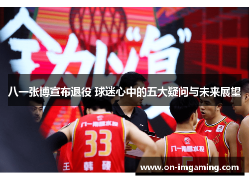 八一张博宣布退役 球迷心中的五大疑问与未来展望